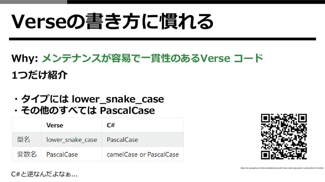 Verseの書き方に慣れる
Why: メンテナンスが容易で一貫性のあるVerse コード
1つだけ紹介
・タイプには lower_snake_case
・その他のすべては PascalCase
C#と逆なんだよなぁ...
https://dev.epicgames.com/documentation/ja-jp/uefn/verse-code-style-guide-in-unreal-editor-for-fortnite
