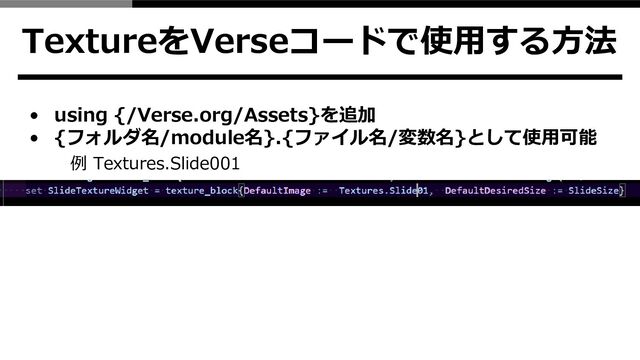 TextureをVerseコードで使用する方法
• using {/Verse.org/Assets}を追加
• {フォルダ名/module名}.{ファイル名/変数名}として使用可能
例 Textures.Slide001
