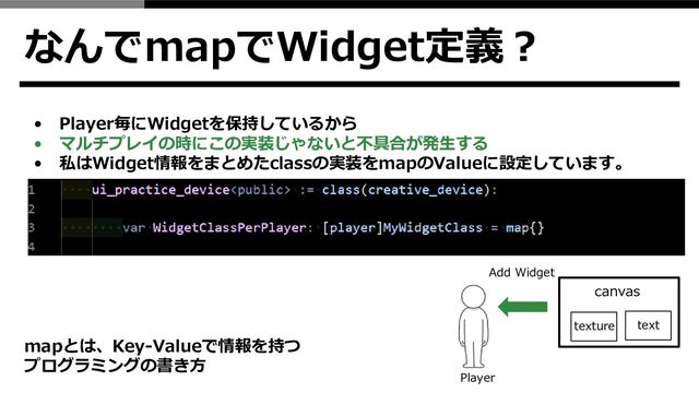 なんでmapでWidget定義？
• Player毎にWidgetを保持しているから
• マルチプレイの時にこの実装じゃないと不具合が発生する
• 私はWidget情報をまとめたclassの実装をmapのValueに設定しています。
mapとは、Key-Valueで情報を持つ
プログラミングの書き方
canvas
texture
Add Widget
Player
text
