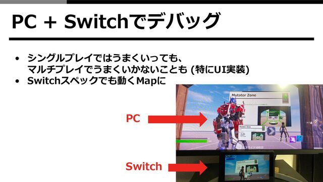 PC + Switchでデバッグ
• シングルプレイではうまくいっても、
マルチプレイでうまくいかないことも (特にUI実装)
• Switchスペックでも動くMapに
PC
Switch
