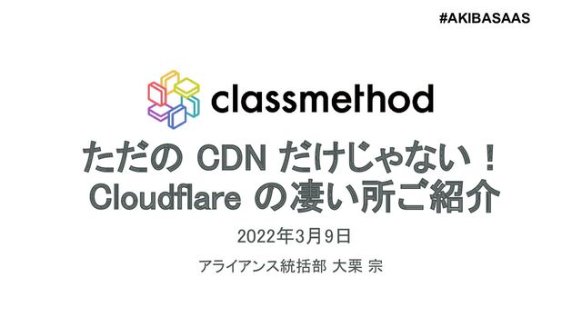 ただの CDN だけじゃない！ 
Cloudflare の凄い所ご紹介 
2022年3月9日 
アライアンス統括部 大栗 宗 
1
#AKIBASAAS
