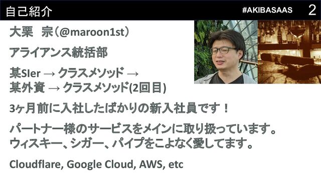 2
自己紹介
大栗　宗（@maroon1st）
アライアンス統括部
某SIer → クラスメソッド →
某外資 → クラスメソッド(2回目)
3ヶ月前に入社したばかりの新入社員です！
パートナー様のサービスをメインに取り扱っています。
ウィスキー、シガー、パイプをこよなく愛してます。
Cloudflare, Google Cloud, AWS, etc
#AKIBASAAS
