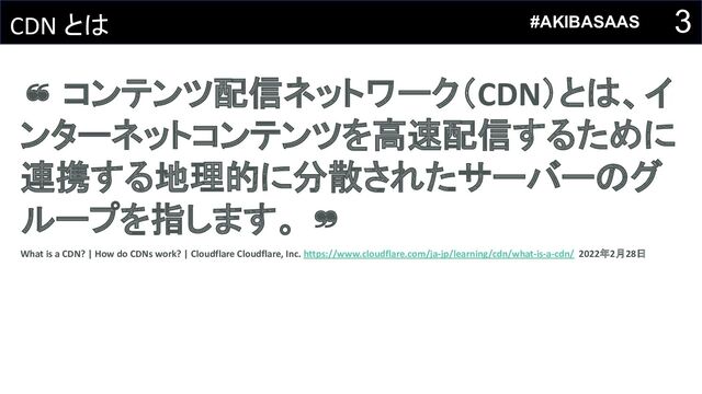 3
CDN とは
❝ コンテンツ配信ネットワーク（CDN）とは、イ
ンターネットコンテンツを高速配信するために
連携する地理的に分散されたサーバーのグ
ループを指します。 ❞
What is a CDN? | How do CDNs work? | Cloudflare Cloudflare, Inc. https://www.cloudflare.com/ja-jp/learning/cdn/what-is-a-cdn/ 2022年2月28日
#AKIBASAAS
