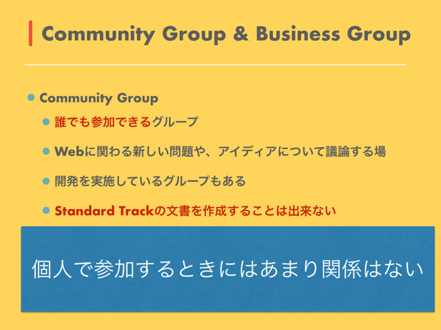 Community Group
୭Ͱ΋ࢀՃͰ͖Δάϧʔϓ
WebʹؔΘΔ৽͍͠໰୊΍ɺΞΠσΟΞʹ͍ͭͯٞ࿦͢Δ৔
։ൃΛ࣮ࢪ͍ͯ͠Δάϧʔϓ΋͋Δ
Standard TrackͷจॻΛ࡞੒͢Δ͜ͱ͸ग़དྷͳ͍
Business Group
W3C StaffʹΑΔϑΝγϦςʔγϣϯΛड͚ΒΕΔ
ඇձһ͕ࢀՃ͢Δʹ͸ίετ͕ൃੜ
Community Group & Business Group
ݸਓͰࢀՃ͢Δͱ͖ʹ͸͋·Γؔ܎͸ͳ͍
