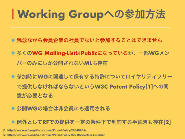 ࢒೦ͳ͕ΒձһاۀͷࣾһͰͳ͍ͱࢀՃ͢Δ͜ͱ͸Ͱ͖·ͤΜ
ଟ͘ͷWG Mailing-List͸Publicʹͳ͍ͬͯΔ͕ɺҰ෦WGϝϯ
όʔͷΈʹ͔͠ެ։͞Εͳ͍ML΋ଘࡏ
ࢀՃ࣌ʹWGʹؔ࿈ͯ͠อ༗͢Δಛڐʹ͍ͭͯϩΠϠϦςΟϑϦʔ
Ͱఏڙ͠ͳ͚Ε͹ͳΒͳ͍ͱ͍͏W3C Patent Policy[1]΁ͷಉ
ҙ͕ඞཁͱͳΔ
ެ։WGͷ৔߹͸ඇձһʹ΋ద༻͞ΕΔ
ྫ֎ͱͯ͠RFͰͷఏڙΛҰఆͷ৚݅ԼͰ੍໿͢Δखଓ͖΋ଘࡏ[2]
Working Group΁ͷࢀՃํ๏
[1] http://www.w3.org/Consortium/Patent-Policy-20040205/
[2] http://www.w3.org/Consortium/Patent-Policy-20040205/#sec-Exclusion
