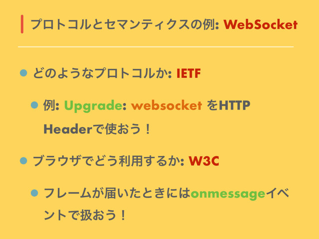 ͲͷΑ͏ͳϓϩτίϧ͔: IETF
ྫ: Upgrade: websocket ΛHTTP
HeaderͰ࢖͓͏ʂ
ϒϥ΢βͰͲ͏ར༻͢Δ͔: W3C
ϑϨʔϜ͕ಧ͍ͨͱ͖ʹ͸onmessageΠϕ
ϯτͰѻ͓͏ʂ
ϓϩτίϧͱηϚϯςΟΫεͷྫ: WebSocket
