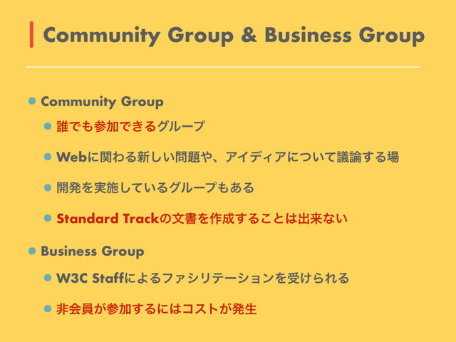 Community Group
୭Ͱ΋ࢀՃͰ͖Δάϧʔϓ
WebʹؔΘΔ৽͍͠໰୊΍ɺΞΠσΟΞʹ͍ͭͯٞ࿦͢Δ৔
։ൃΛ࣮ࢪ͍ͯ͠Δάϧʔϓ΋͋Δ
Standard TrackͷจॻΛ࡞੒͢Δ͜ͱ͸ग़དྷͳ͍
Business Group
W3C StaffʹΑΔϑΝγϦςʔγϣϯΛड͚ΒΕΔ
ඇձһ͕ࢀՃ͢Δʹ͸ίετ͕ൃੜ
Community Group & Business Group
