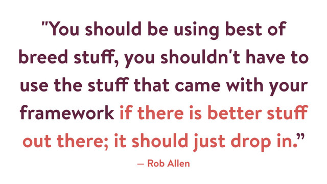 "You should be using best of
breed stuff, you shouldn't have to
use the stuff that came with your
framework if there is better stuff
out there; it should just drop in.”
— Rob Allen
