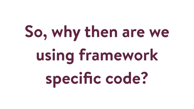 So, why then are we
using framework
speciﬁc code?

