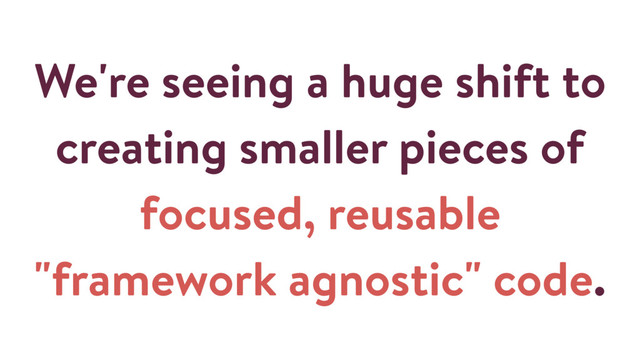 We're seeing a huge shift to
creating smaller pieces of
focused, reusable
"framework agnostic" code.
