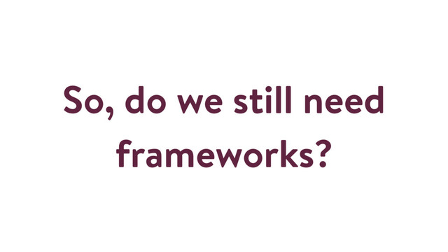 So, do we still need
frameworks?
