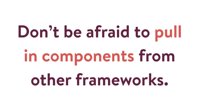 Don’t be afraid to pull
in components from
other frameworks.
