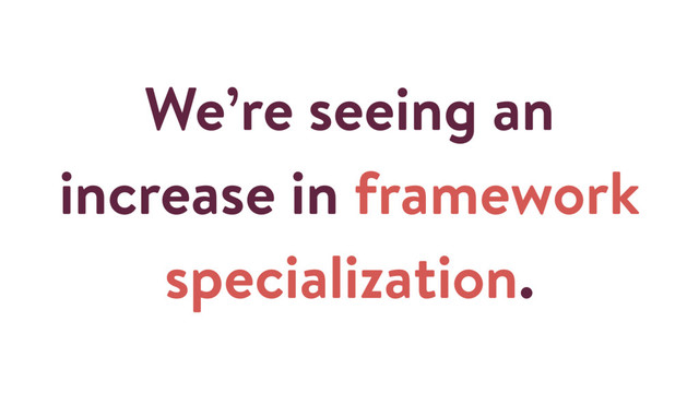 We’re seeing an
increase in framework
specialization.
