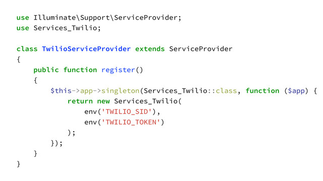 use Illuminate\Support\ServiceProvider;
use Services_Twilio;
class TwilioServiceProvider extends ServiceProvider
{
public function register()
{
$this->app->singleton(Services_Twilio::class, function ($app) {
return new Services_Twilio(
env('TWILIO_SID'),
env('TWILIO_TOKEN')
);
});
}
}
