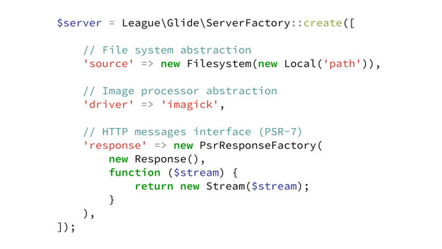 $server = League\Glide\ServerFactory::create([
// File system abstraction
'source' => new Filesystem(new Local('path')),
// Image processor abstraction
'driver' => 'imagick',
// HTTP messages interface (PSR-7)
'response' => new PsrResponseFactory(
new Response(),
function ($stream) {
return new Stream($stream);
}
),
]);

