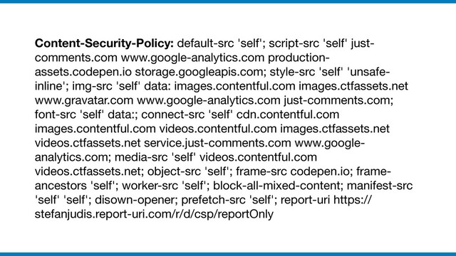 Content-Security-Policy: default-src 'self'; script-src 'self' just-
comments.com www.google-analytics.com production-
assets.codepen.io storage.googleapis.com; style-src 'self' 'unsafe-
inline'; img-src 'self' data: images.contentful.com images.ctfassets.net
www.gravatar.com www.google-analytics.com just-comments.com;
font-src 'self' data:; connect-src 'self' cdn.contentful.com
images.contentful.com videos.contentful.com images.ctfassets.net
videos.ctfassets.net service.just-comments.com www.google-
analytics.com; media-src 'self' videos.contentful.com
videos.ctfassets.net; object-src 'self'; frame-src codepen.io; frame-
ancestors 'self'; worker-src 'self'; block-all-mixed-content; manifest-src
'self' 'self'; disown-opener; prefetch-src 'self'; report-uri https://
stefanjudis.report-uri.com/r/d/csp/reportOnly
