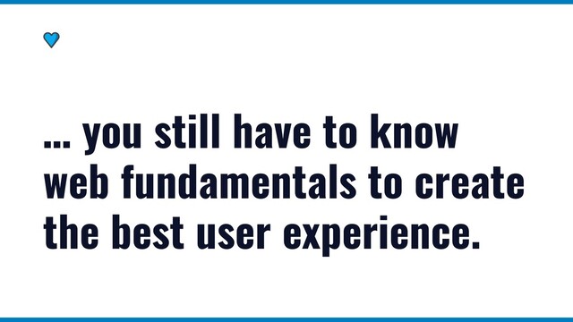 … you still have to know
web fundamentals to create
the best user experience.
