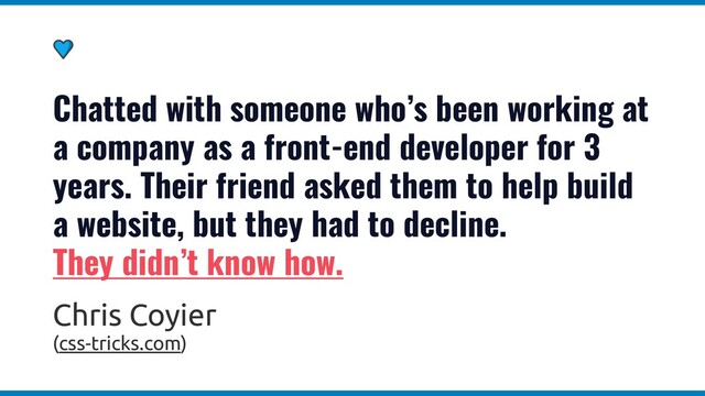Chatted with someone who’s been working at
a company as a front-end developer for 3
years. Their friend asked them to help build
a website, but they had to decline.
They didn’t know how.
Chris Coyier
(css-tricks.com)
