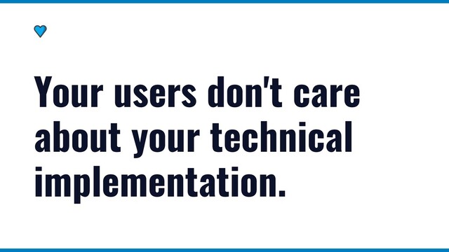Your users don't care
about your technical
implementation.
