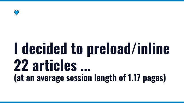 I decided to preload/inline
22 articles ...
(at an average session length of 1.17 pages)
