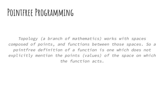 Pointfree Programming
Topology (a branch of mathematics) works with spaces
composed of points, and functions between those spaces. So a
pointfree definition of a function is one which does not
explicitly mention the points (values) of the space on which
the function acts.

