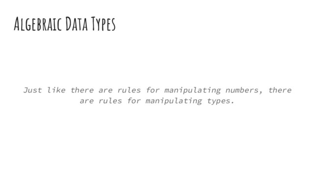 Algebraic Data Types
Just like there are rules for manipulating numbers, there
are rules for manipulating types.
