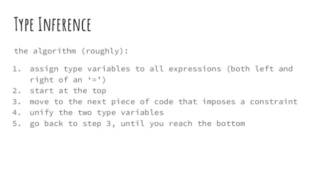 Type Inference
the algorithm (roughly):
1. assign type variables to all expressions (both left and
right of an ‘=’)
2. start at the top
3. move to the next piece of code that imposes a constraint
4. unify the two type variables
5. go back to step 3, until you reach the bottom
