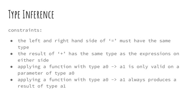 Type Inference
constraints:
● the left and right hand side of ‘=’ must have the same
type
● the result of ‘+’ has the same type as the expressions on
either side
● applying a function with type a0 -> a1 is only valid on a
parameter of type a0
● applying a function with type a0 -> a1 always produces a
result of type a1
