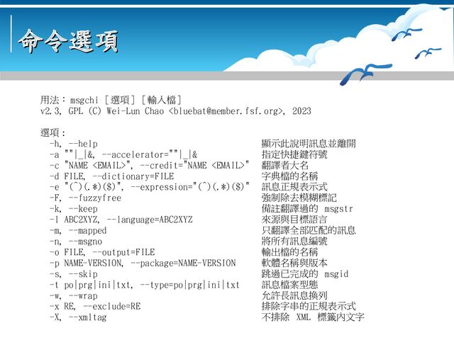 命令選項
命令選項
用法： msgchi [ 選項 ] [ 輸入檔 ]
v2.3, GPL (C) Wei-Lun Chao , 2023
選項 :
-h, --help 顯示此說明訊息並離開
-a ""|_|&, --accelerator=""|_|& 指定快捷鍵符號
-c "NAME ", --credit="NAME " 翻譯者大名
-d FILE, --dictionary=FILE 字典檔的名稱
-e "(^)(.*)($)", --expression="(^)(.*)($)" 訊息正規表示式
-F, --fuzzyfree 強制除去模糊標記
-k, --keep 備註翻譯過的 msgstr
-l ABC2XYZ, --language=ABC2XYZ 來源與目標語言
-m, --mapped 只翻譯全部匹配的訊息
-n, --msgno 將所有訊息編號
-o FILE, --output=FILE 輸出檔的名稱
-p NAME-VERSION, --package=NAME-VERSION 軟體名稱與版本
-s, --skip 跳過已完成的 msgid
-t po|prg|ini|txt, --type=po|prg|ini|txt 訊息檔案型態
-w, --wrap 允許長訊息換列
-x RE, --exclude=RE 排除字串的正規表示式
-X, --xmltag 不排除 XML 標籤內文字
