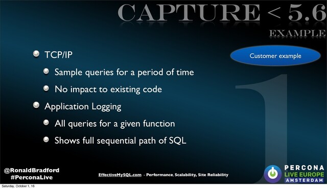 EffectiveMySQL.com - Performance, Scalability, Site Reliability
@RonaldBradford
#PerconaLive
Capture < 5.6
TCP/IP
Sample queries for a period of time
No impact to existing code
Application Logging
All queries for a given function
Shows full sequential path of SQL
1
Example
Customer example
Saturday, October 1, 16

