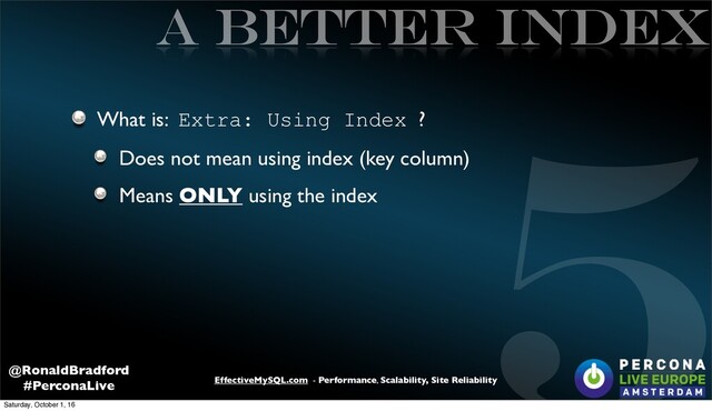 5
EffectiveMySQL.com - Performance, Scalability, Site Reliability
@RonaldBradford
#PerconaLive
A better INDEX
What is: Extra: Using Index ?
Does not mean using index (key column)
Means ONLY using the index
Saturday, October 1, 16
