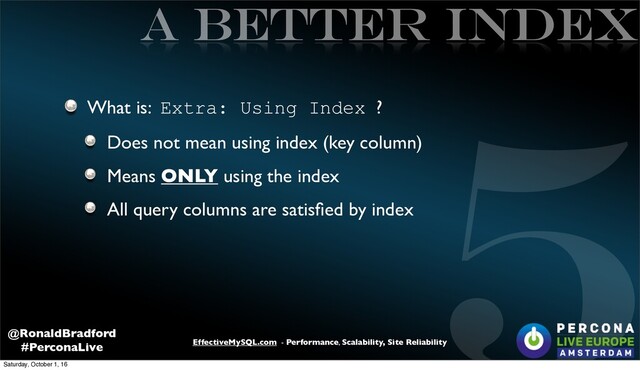 5
EffectiveMySQL.com - Performance, Scalability, Site Reliability
@RonaldBradford
#PerconaLive
A better INDEX
What is: Extra: Using Index ?
Does not mean using index (key column)
Means ONLY using the index
All query columns are satisﬁed by index
Saturday, October 1, 16
