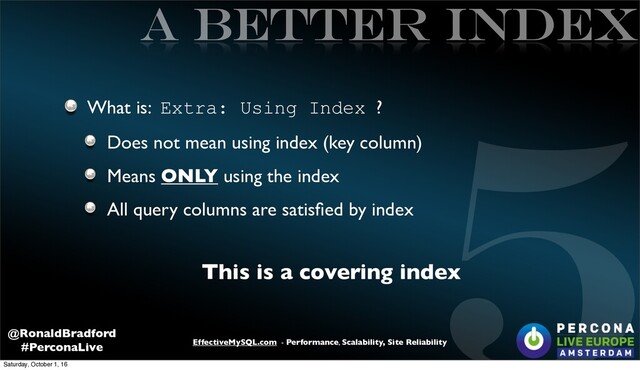 5
EffectiveMySQL.com - Performance, Scalability, Site Reliability
@RonaldBradford
#PerconaLive
A better INDEX
What is: Extra: Using Index ?
Does not mean using index (key column)
Means ONLY using the index
All query columns are satisﬁed by index
This is a covering index
Saturday, October 1, 16

