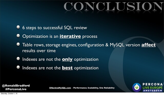 EffectiveMySQL.com - Performance, Scalability, Site Reliability
@RonaldBradford
#PerconaLive
CONCLUSION
6 steps to successful SQL review
Optimization is an iterative process
Table rows, storage engines, conﬁguration & MySQL version affect
results over time
Indexes are not the only optimization
Indexes are not the best optimization
C
Saturday, October 1, 16
