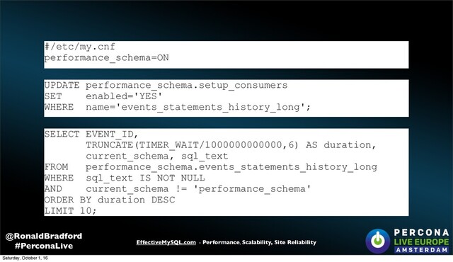 EffectiveMySQL.com - Performance, Scalability, Site Reliability
@RonaldBradford
#PerconaLive
SELECT EVENT_ID,
TRUNCATE(TIMER_WAIT/1000000000000,6) AS duration,
current_schema, sql_text
FROM performance_schema.events_statements_history_long
WHERE sql_text IS NOT NULL
AND current_schema != 'performance_schema'
ORDER BY duration DESC
LIMIT 10;
UPDATE performance_schema.setup_consumers
SET enabled='YES'
WHERE name='events_statements_history_long';
#/etc/my.cnf
performance_schema=ON
Saturday, October 1, 16
