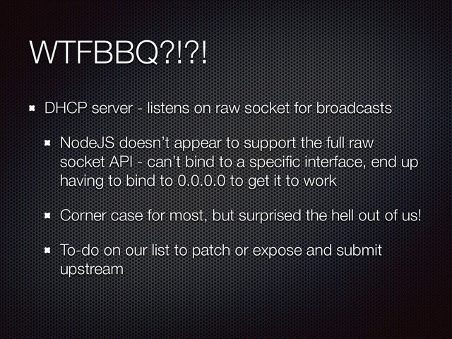 WTFBBQ?!?!
DHCP server - listens on raw socket for broadcasts
NodeJS doesn’t appear to support the full raw
socket API - can’t bind to a speciﬁc interface, end up
having to bind to 0.0.0.0 to get it to work
Corner case for most, but surprised the hell out of us!
To-do on our list to patch or expose and submit
upstream

