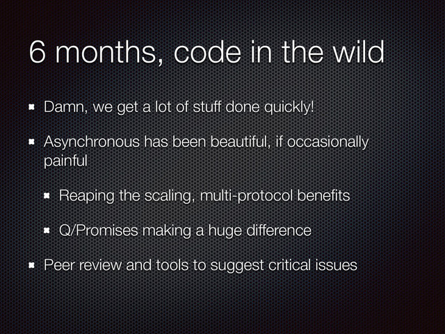 6 months, code in the wild
Damn, we get a lot of stuff done quickly!
Asynchronous has been beautiful, if occasionally
painful
Reaping the scaling, multi-protocol beneﬁts
Q/Promises making a huge difference
Peer review and tools to suggest critical issues
