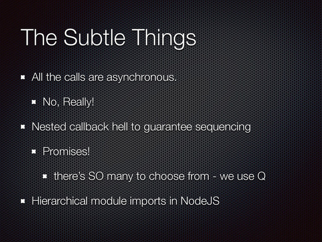 The Subtle Things
All the calls are asynchronous.
No, Really!
Nested callback hell to guarantee sequencing
Promises!
there’s SO many to choose from - we use Q
Hierarchical module imports in NodeJS
