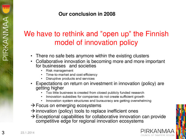 We have to rethink and ”open up” the Finnish
model of innovation policy
• There no safe bets anymore within the existing clusters
• Collaborative innovation is becoming more and more important
for businesses and societies
• Risk management
• Time-to-market and cost efficiency
• Disruptive products and services
• Expectations on return on investment in innovation (policy) are
getting higher
• Too little business is created from closed publicly funded research
• Innovation subsidies for companies do not create sufficient growth
• Innovation system structures and buraucracy are getting overwhelming
Focus on emerging ecosystems
innovation (policy) tools to replace inefficient ones
Exceptional capabilities for collaborative innovation can provide
competitive edge for regional innovation ecosystems
23.1.2014
3
Our conclusion in 2008
