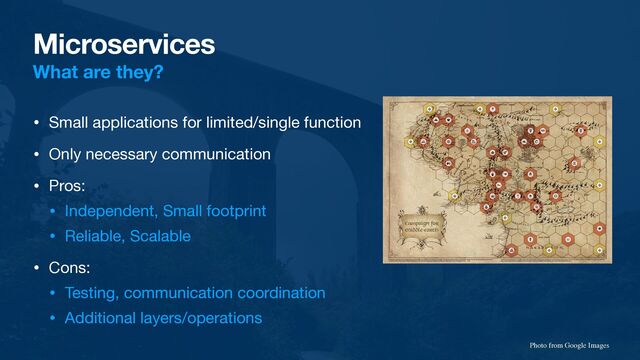 Microservices
What are they?
• Small applications for limited/single function

• Only necessary communication

• Pros:

• Independent, Small footprint

• Reliable, Scalable

• Cons:

• Testing, communication coordination

• Additional layers/operations
Photo from Google Images
