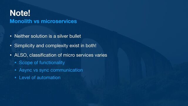 Note!
Monolith vs microservices
• Neither solution is a silver bullet

• Simplicity and complexity exist in both!

• ALSO, classi
fi
cation of micro services varies

• Scope of functionality

• Async vs sync communication

• Level of automation
