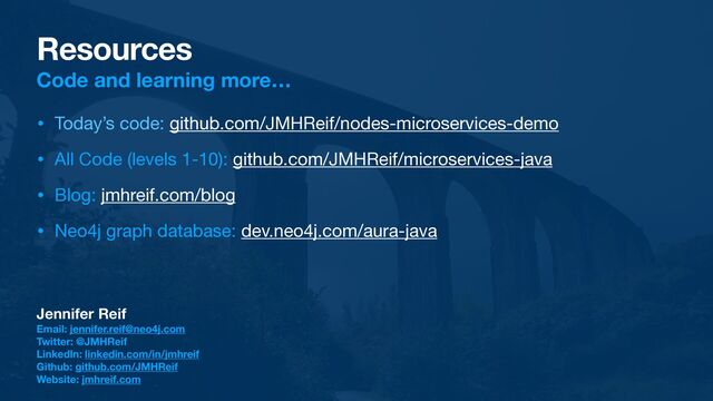 Resources
Code and learning more…
• Today’s code: github.com/JMHReif/nodes-microservices-demo

• All Code (levels 1-10): github.com/JMHReif/microservices-java

• Blog: jmhreif.com/blog

• Neo4j graph database: dev.neo4j.com/aura-java
Jennifer Reif
Email: jennifer.reif@neo4j.com
Twitter: @JMHReif
LinkedIn: linkedin.com/in/jmhreif
Github: github.com/JMHReif
Website: jmhreif.com
