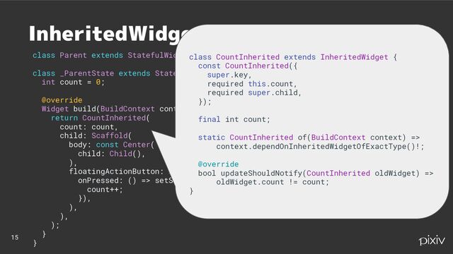 class Parent extends StatefulWidget { … }
class _ParentState extends State {
int count = 0;
@override
Widget build(BuildContext context) {
return CountInherited(
count: count,
child: Scaffold(
body: const Center(
child: Child(),
),
floatingActionButton: FloatingActionButton(
onPressed: () => setState(() {
count++;
}),
),
),
);
}
}
15
InheritedWidget
class CountInherited extends InheritedWidget {
const CountInherited({
super.key,
required this.count,
required super.child,
});
final int count;
static CountInherited of(BuildContext context) =>
context.dependOnInheritedWidgetOfExactType()!;
@override
bool updateShouldNotify(CountInherited oldWidget) =>
oldWidget.count != count;
}
