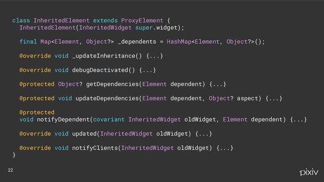 class InheritedElement extends ProxyElement {
InheritedElement(InheritedWidget super.widget);
final Map _dependents = HashMap();
@override void _updateInheritance() {...}
@override void debugDeactivated() {...}
@protected Object? getDependencies(Element dependent) {...}
@protected void updateDependencies(Element dependent, Object? aspect) {...}
@protected
void notifyDependent(covariant InheritedWidget oldWidget, Element dependent) {...}
@override void updated(InheritedWidget oldWidget) {...}
@override void notifyClients(InheritedWidget oldWidget) {...}
}
22
