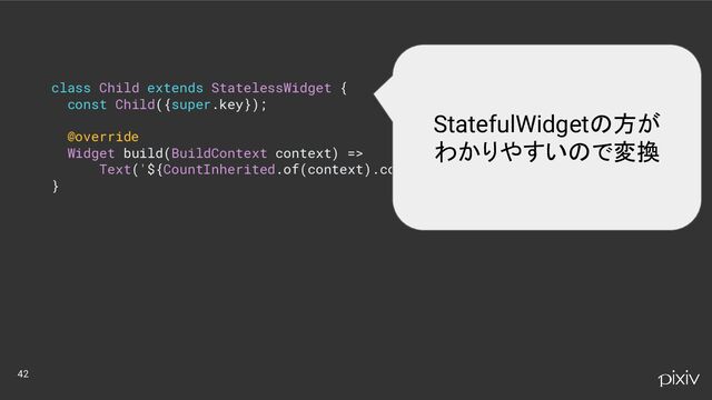 class Child extends StatelessWidget {
const Child({super.key});
@override
Widget build(BuildContext context) =>
Text('${CountInherited.of(context).count}');
}
42
StatefulWidgetの方が
わかりやすいので変換
