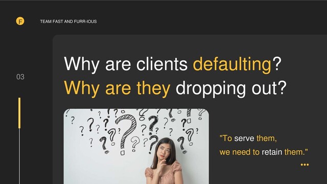 03
Why are clients defaulting?
Why are they dropping out?
"To serve them,
we need to retain them."
F TEAM FAST AND FURR-IOUS

