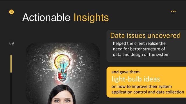 09
F
Data issues uncovered
helped the client realize the
need for better structure of
data and design of the system
light-bulb ideas
Actionable Insights
and gave them
on how to improve their system
application control and data collection
