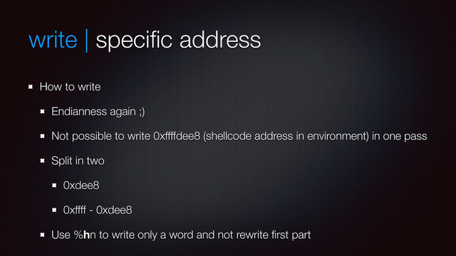write | speciﬁc address
How to write
Endianness again ;)
Not possible to write 0xffffdee8 (shellcode address in environment) in one pass
Split in two
0xdee8
0xffff - 0xdee8
Use %hn to write only a word and not rewrite ﬁrst part
