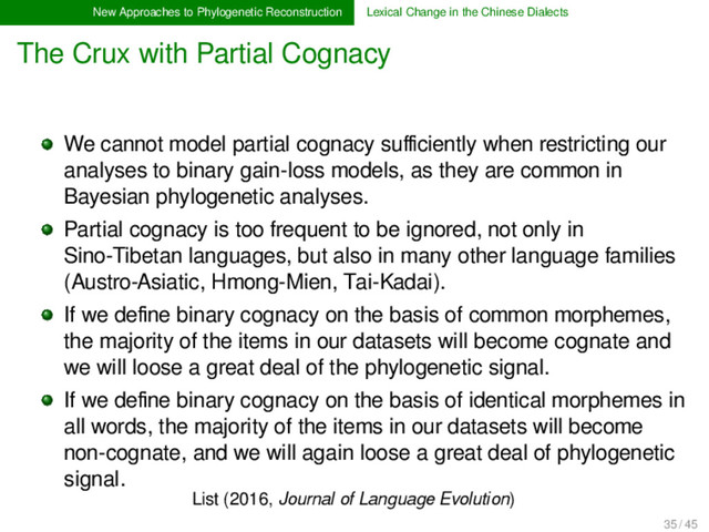 New Approaches to Phylogenetic Reconstruction Lexical Change in the Chinese Dialects
The Crux with Partial Cognacy
List (2016, Journal of Language Evolution)
We cannot model partial cognacy suﬃciently when restricting our
analyses to binary gain-loss models, as they are common in
Bayesian phylogenetic analyses.
Partial cognacy is too frequent to be ignored, not only in
Sino-Tibetan languages, but also in many other language families
(Austro-Asiatic, Hmong-Mien, Tai-Kadai).
If we deﬁne binary cognacy on the basis of common morphemes,
the majority of the items in our datasets will become cognate and
we will loose a great deal of the phylogenetic signal.
If we deﬁne binary cognacy on the basis of identical morphemes in
all words, the majority of the items in our datasets will become
non-cognate, and we will again loose a great deal of phylogenetic
signal.
35 / 45
