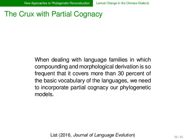New Approaches to Phylogenetic Reconstruction Lexical Change in the Chinese Dialects
The Crux with Partial Cognacy
When dealing with language families in which
compounding and morphological derivation is so
frequent that it covers more than 30 percent of
the basic vocabulary of the languages, we need
to incorporate partial cognacy our phylogenetic
models.
List (2016, Journal of Language Evolution)
36 / 45
